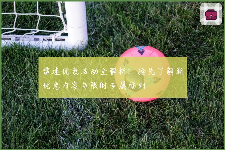 雷速优惠活动全解析：抢先了解新优惠内容与限时专属福利