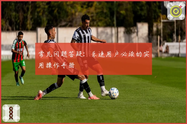 常见问题答疑：乐速用户必读的实用操作手册