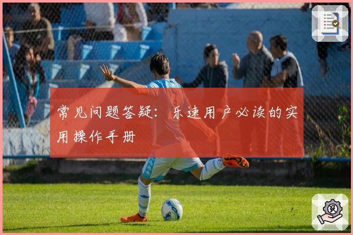 常见问题答疑：乐速用户必读的实用操作手册
